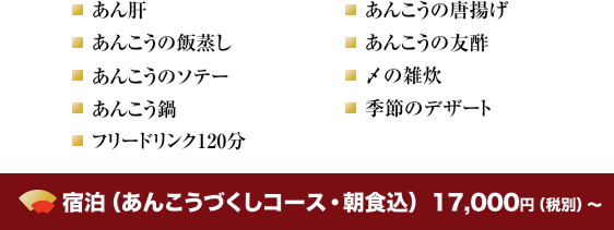 あん肝・あんこうの唐揚げ・あんこうの飯蒸し・あんこうの友酢・あんこうのソテー・〆の雑炊・あんこう鍋・季節のデザートフリードリンク120分 宿泊（あんこうづくしコース・朝食込）　15,000円（税別）