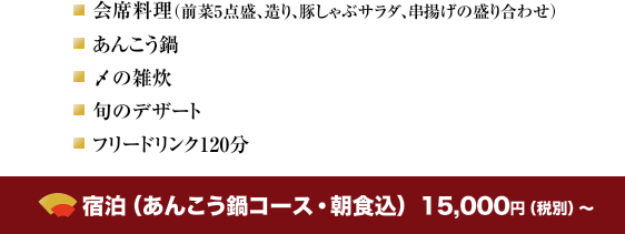 会席料理（前菜5点盛、造り、豚しゃぶサラダ、串揚げの盛り合わせ）・あんこう鍋・〆の雑炊・旬のデザート・フリードリンク120分 宿泊（あんこう鍋コース・朝食込）　13,000円（税別）