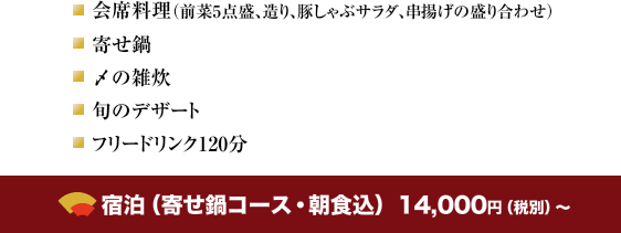 会席料理（前菜5点盛、造り、豚しゃぶサラダ、串揚げの盛り合わせ）・ 寄せ鍋・〆の雑炊・旬のデザート・フリードリンク120分 宿泊（寄せ鍋コース・朝食込）　12,000円（税別）